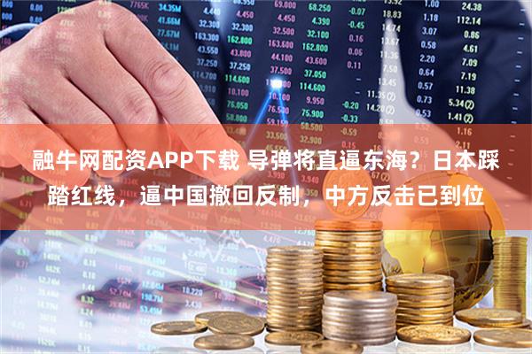 融牛网配资APP下载 导弹将直逼东海？日本踩踏红线，逼中国撤回反制，中方反击已到位