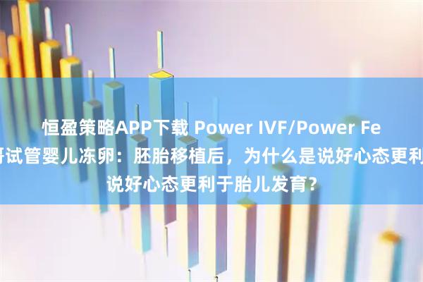 恒盈策略APP下载 Power IVF/Power Fertility 墨西哥试管婴儿冻卵：胚胎移植后，为什么是说好心态更利于胎儿发育？