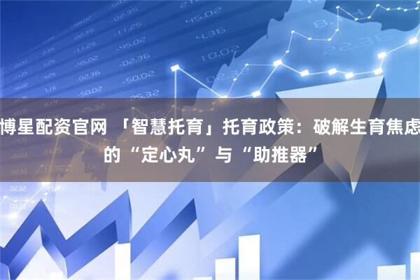 博星配资官网 「智慧托育」托育政策：破解生育焦虑的 “定心丸” 与 “助推器”