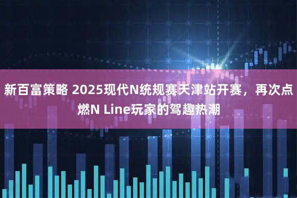 新百富策略 2025现代N统规赛天津站开赛，再次点燃N Line玩家的驾趣热潮