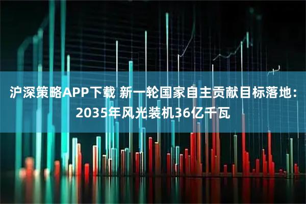 沪深策略APP下载 新一轮国家自主贡献目标落地：2035年风光装机36亿千瓦
