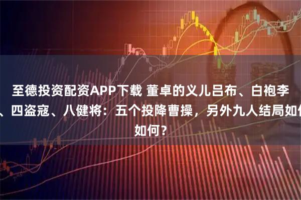 至德投资配资APP下载 董卓的义儿吕布、白袍李肃、四盗寇、八健将：五个投降曹操，另外九人结局如何？