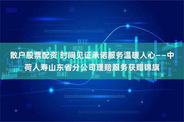 散户股票配资 时间见证承诺服务温暖人心——中荷人寿山东省分公司理赔服务获赠锦旗