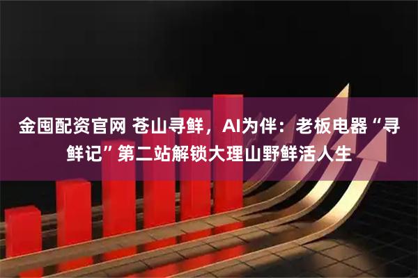 金囤配资官网 苍山寻鲜，AI为伴：老板电器“寻鲜记”第二站解锁大理山野鲜活人生