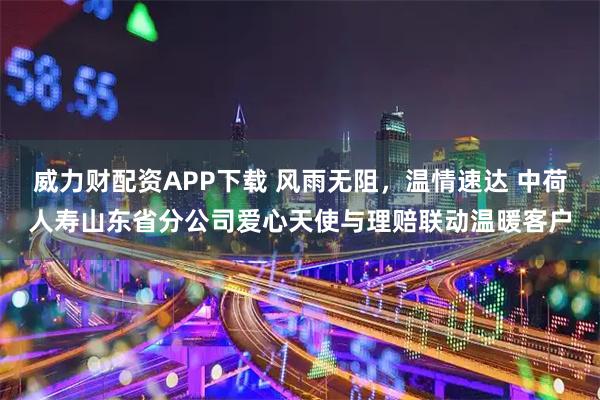 威力财配资APP下载 风雨无阻，温情速达 中荷人寿山东省分公司爱心天使与理赔联动温暖客户
