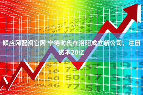 顺应网配资官网 宁德时代在洛阳成立新公司，注册资本20亿