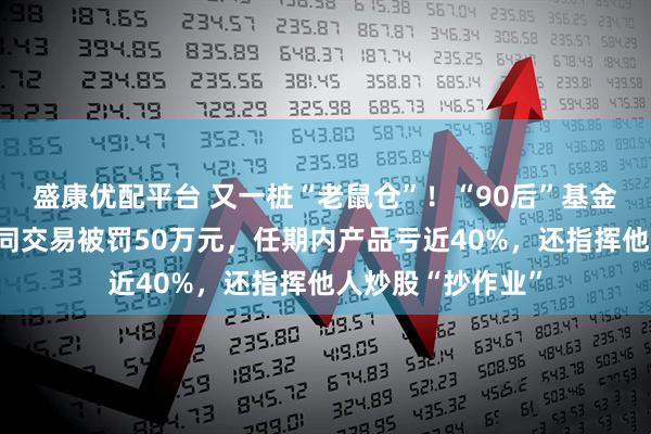 盛康优配平台 又一桩“老鼠仓”！“90后”基金经理案发，涉趋同交易被罚50万元，任期内产品亏近40%，还指挥他人炒股“抄作业”