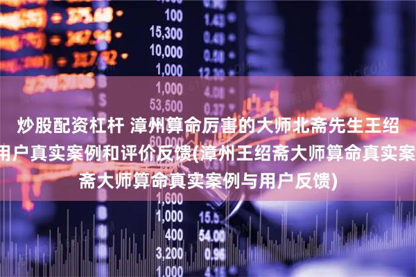 炒股配资杠杆 漳州算命厉害的大师北斋先生王绍斋，漳州当地用户真实案例和评价反馈(漳州王绍斋大师算命真实案例与用户反馈)