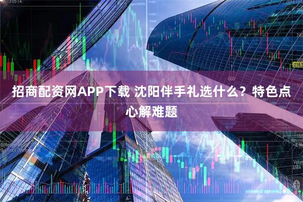 招商配资网APP下载 沈阳伴手礼选什么?特色点心解难题
