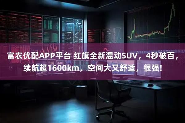 富农优配APP平台 红旗全新混动SUV，4秒破百，续航超1600km，空间大又舒适，很强!