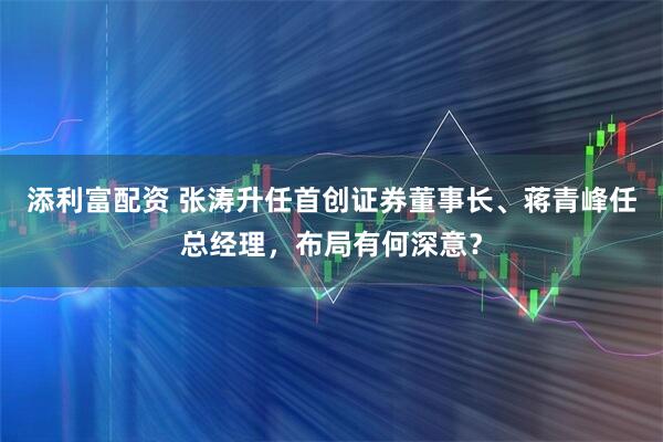 添利富配资 张涛升任首创证券董事长、蒋青峰任总经理，布局有何深意？