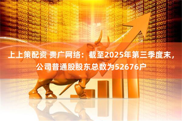 上上策配资 贵广网络：截至2025年第三季度末，公司普通股股东总数为52676户