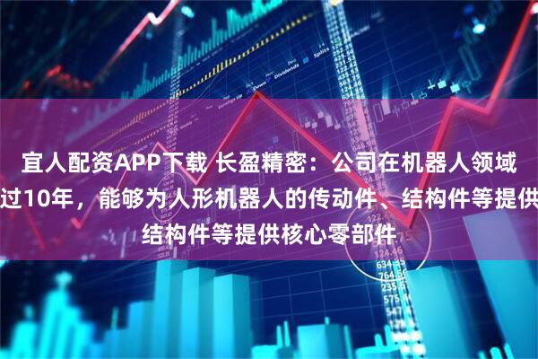 宜人配资APP下载 长盈精密：公司在机器人领域已经布局超过10年，能够为人形机器人的传动件、结构件等提供核心零部件