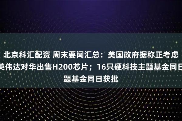 北京科汇配资 周末要闻汇总：美国政府据称正考虑允许英伟达对华出售H200芯片；16只硬科技主题基金同日获批
