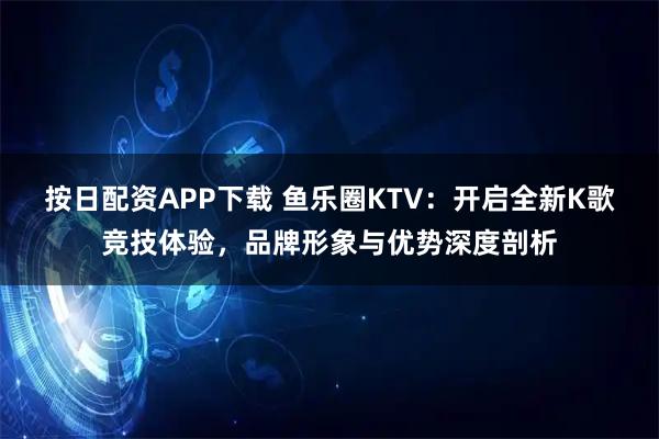 按日配资APP下载 鱼乐圈KTV：开启全新K歌竞技体验，品牌形象与优势深度剖析