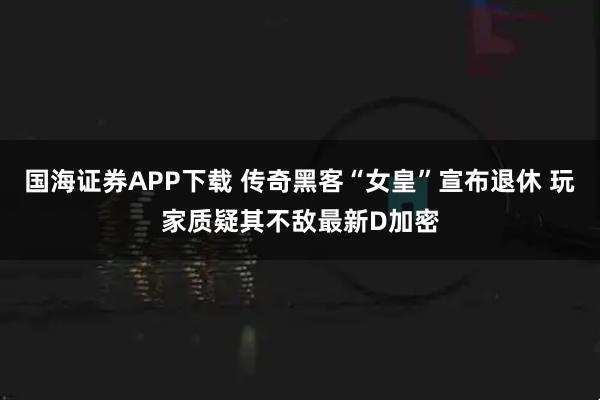 国海证券APP下载 传奇黑客“女皇”宣布退休 玩家质疑其不敌最新D加密