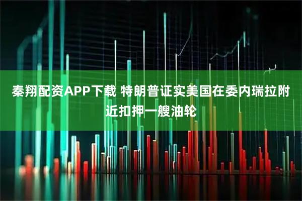 秦翔配资APP下载 特朗普证实美国在委内瑞拉附近扣押一艘油轮