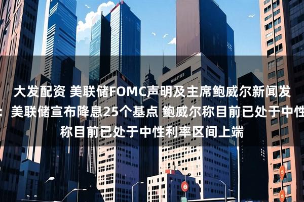 大发配资 美联储FOMC声明及主席鲍威尔新闻发布会要点总结：美联储宣布降息25个基点 鲍威尔称目前已处于中性利率区间上端
