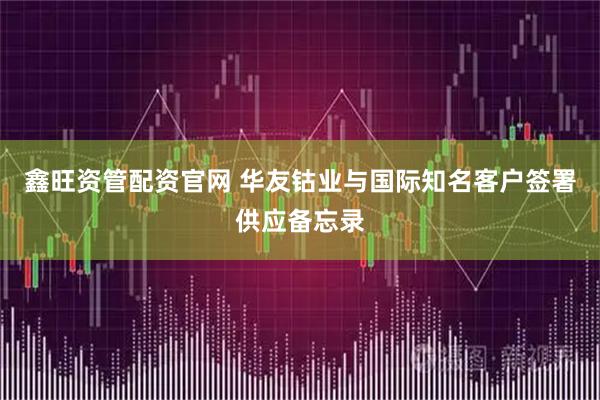 鑫旺资管配资官网 华友钴业与国际知名客户签署供应备忘录