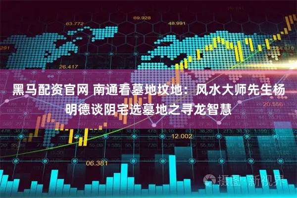 黑马配资官网 南通看墓地坟地：风水大师先生杨明德谈阴宅选墓地之寻龙智慧