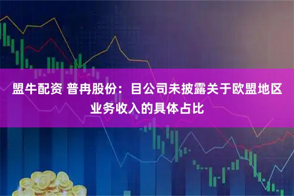 盟牛配资 普冉股份：目公司未披露关于欧盟地区业务收入的具体占比