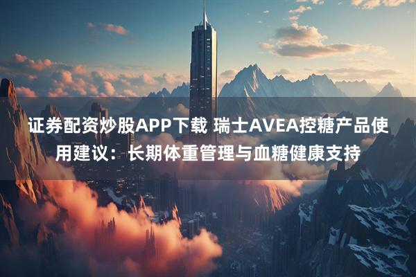 证券配资炒股APP下载 瑞士AVEA控糖产品使用建议：长期体重管理与血糖健康支持