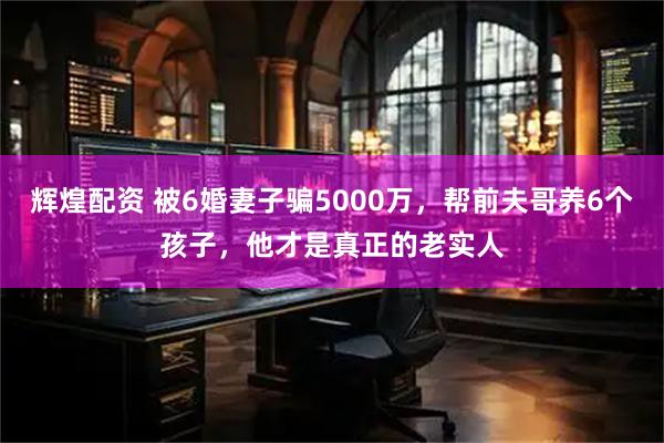 辉煌配资 被6婚妻子骗5000万，帮前夫哥养6个孩子，他才是真正的老实人