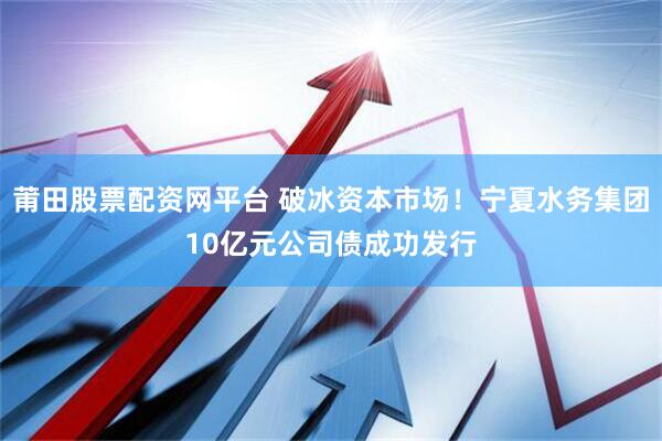 莆田股票配资网平台 破冰资本市场！宁夏水务集团10亿元公司债成功发行