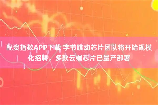 配资指数APP下载 字节跳动芯片团队将开始规模化招聘，多款云端芯片已量产部署