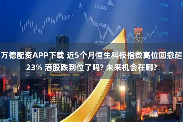 万德配资APP下载 近5个月恒生科技指数高位回撤超23% 港股跌到位了吗? 未来机会在哪?