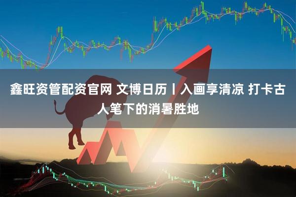 鑫旺资管配资官网 文博日历丨入画享清凉 打卡古人笔下的消暑胜地