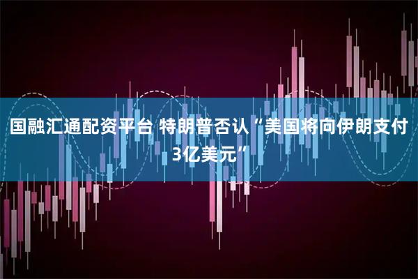 国融汇通配资平台 特朗普否认“美国将向伊朗支付3亿美元”