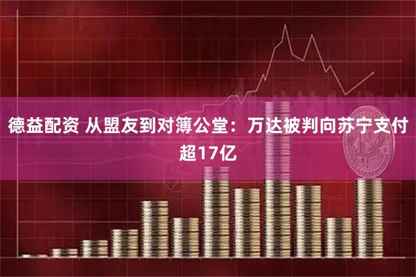 德益配资 从盟友到对簿公堂：万达被判向苏宁支付超17亿