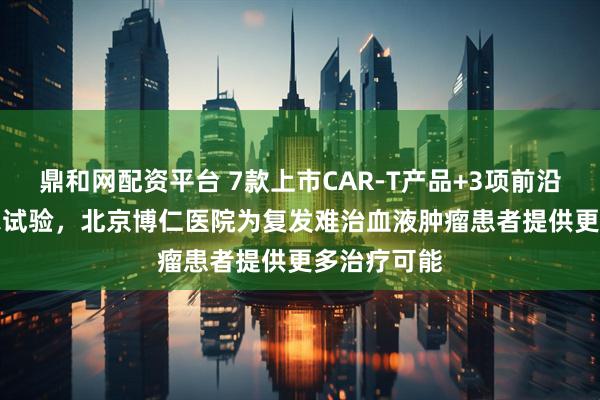 鼎和网配资平台 7款上市CAR-T产品+3项前沿CAR-T临床试验,北京博仁医院为复发难治血液肿瘤患者提供更多治疗可能
