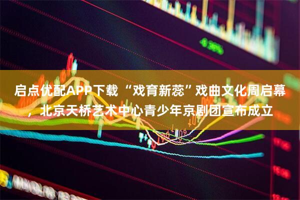 启点优配APP下载 “戏育新蕊”戏曲文化周启幕，北京天桥艺术中心青少年京剧团宣布成立