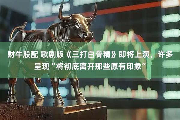 财牛股配 歌剧版《三打白骨精》即将上演，许多呈现“将彻底离开那些原有印象”