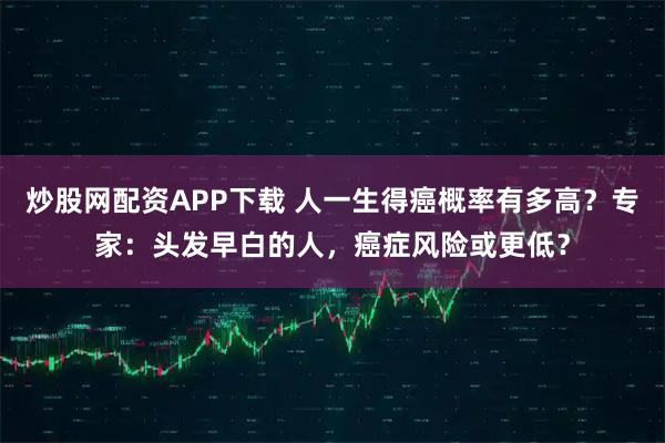 炒股网配资APP下载 人一生得癌概率有多高？专家：头发早白的人，癌症风险或更低？