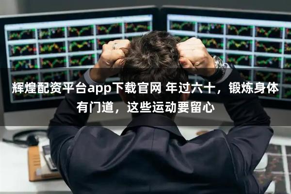 辉煌配资平台app下载官网 年过六十，锻炼身体有门道，这些运动要留心
