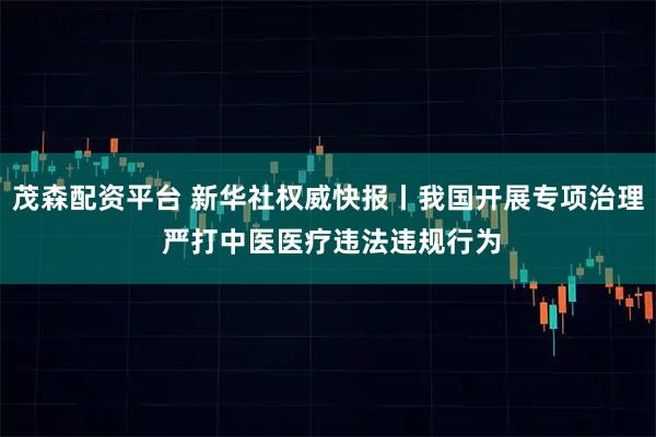 茂森配资平台 新华社权威快报丨我国开展专项治理 严打中医医疗违法违规行为